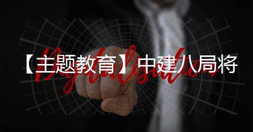 学习成浦江主中建八局育化为题教果转生动实践将经验
