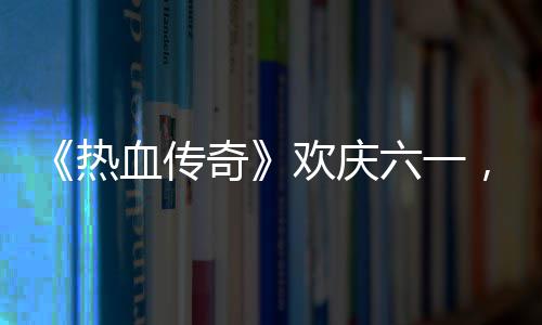 血传醒你热年的少欢庆，童六一礼唤奇趣好