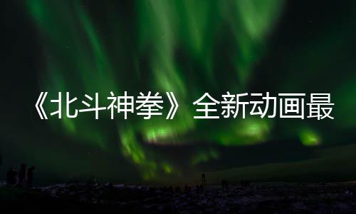 0日开播最新正式北斗神动画预告月1拳全新