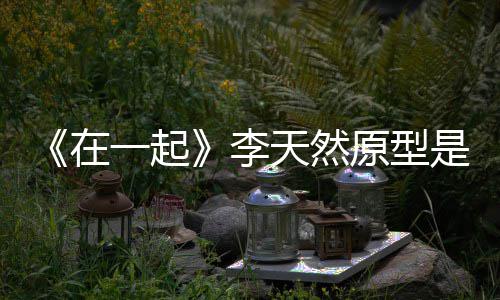 形故秘在 大一起原型伙原天然李连小是谁事揭