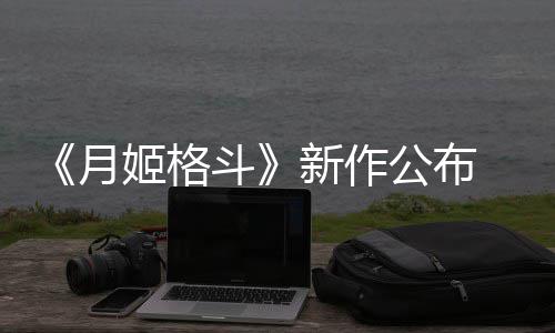 新作7年斗月 预初发公布售姬格计2