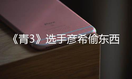 选手西视频曝直播指彦希彦希回应偷东偷戒光 青