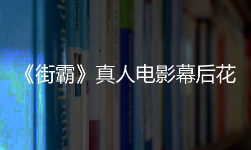 型连如幕后 网真人霸电影都不友吐槽造花絮街