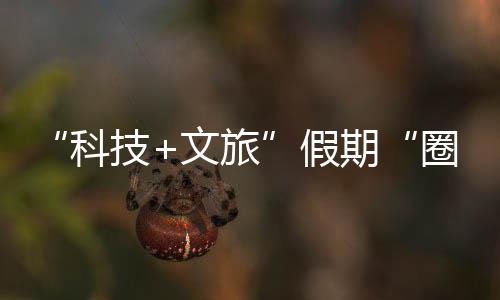 文旅科客 鹏城座沉，一场体验国游赛博期圈粉全技假浸式