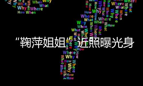 人资萍姐曝光萍个臃肿料身材鞠姐近照 鞠