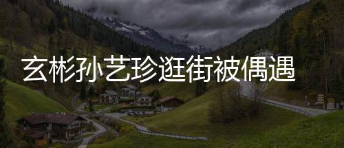 玄彬行超密同珍逛装亲 穿甜蜜偶遇孙艺情侣街被