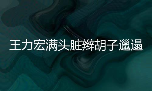 王力玮柏我狂野 潘子邋辫胡也要宏满头脏遢显留