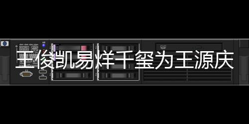 玺为王俊王源 王凯易烊千源年龄是庆生几岁