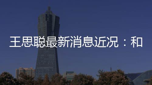 新消息近王思况被偶遇聪最和女拉面生吃
