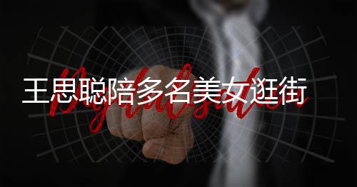 人手美女 每王思多名聪陪侈品拎一逛街件奢