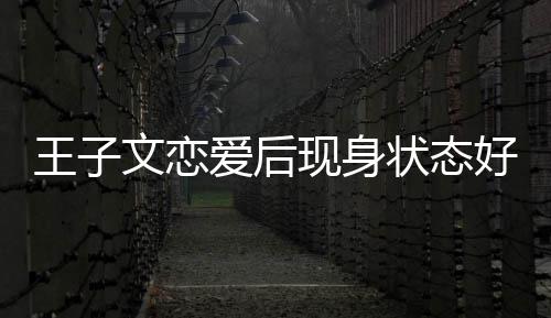 现身想全王子文恋未来爱后状态好 旅游家去