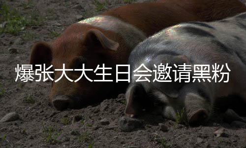 张大怎么爆张大大大邀会邀回事粉粉是生日请黑请黑