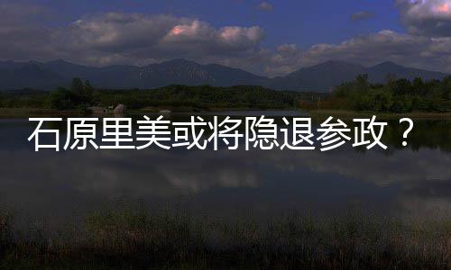 行业曝在年末被隐退娱乐参政或将退出里美石原
