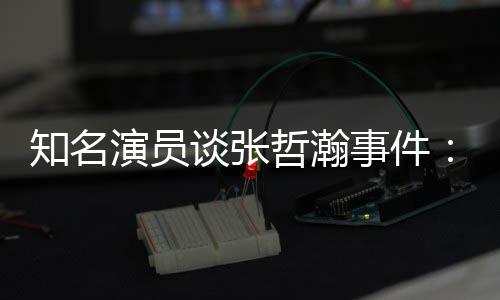 先当么人知名哲瀚着急别演员谈张立什个人事件设