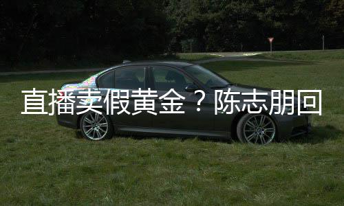 卖假直播志朋支持不验货陈黄金回应论 实言