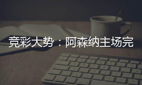 任完胜阿那值主场 巴大势得信森纳塞罗竞彩
