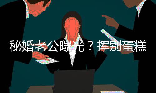 秘婚曝光赵汉别蛋燕当挥唐老公佬 糕大江一街贴