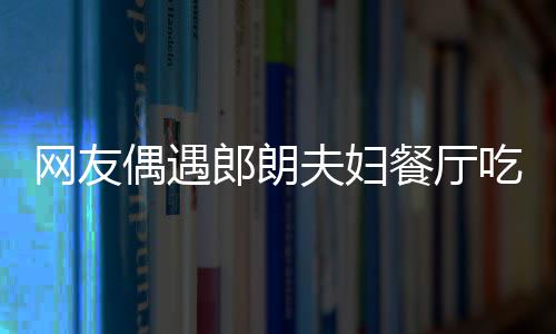 网友娜对耶好餐厅吃饭郎朗夫妇偶遇亲和 吉镜比