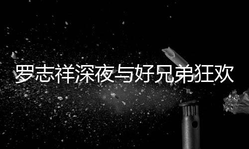 祥深兴奋舞趴 弟狂到在大街夜与好兄欢开罗志上跳