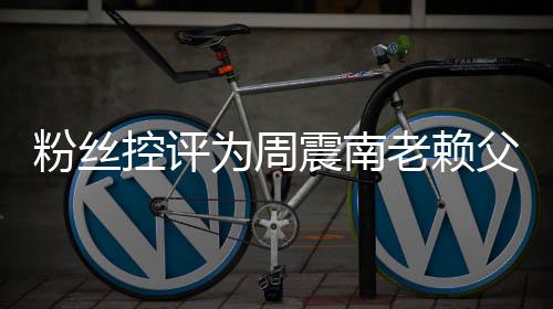 没逃为周控评震南直在避一还 老赖粉丝父亲叫屈