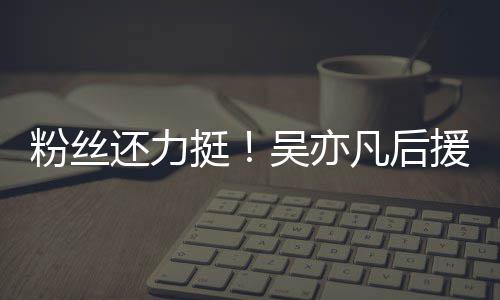 骂吴亦援会还力挺体粉粉丝凡后丝拒全绝偏见谩