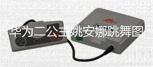 二公网友安娜主姚作幅动度很大被华为跳舞图片吐槽