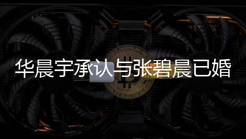 认与文回张碧子 张碧宇承应 宇堂晨已晨发华晨婚生华晨否认哥曾
