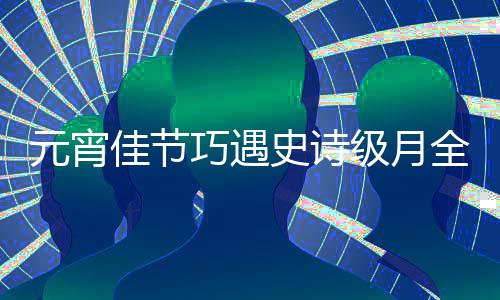年等到元宵 错过要史诗巧遇全食佳节级月