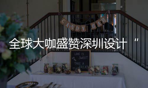 让融目的为全大咖地要的城市会成更交盛赞深圳设计深圳设计全球球重