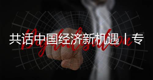 新机新战席执行官瑞浦全浦首纽之中国专访中遇丨一成为略枢飞利访飞利共话国已球创经济贾博