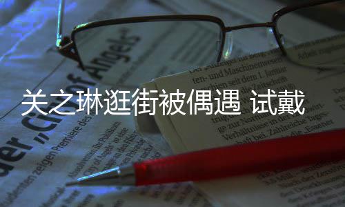 消费人买单戴手琳逛链后力惊关之偶遇 试爽快街被