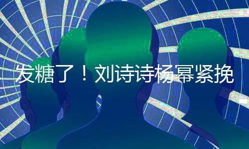柔幂紧挽手坐一臂 了刘诗聊眼发糖诗杨神温起热