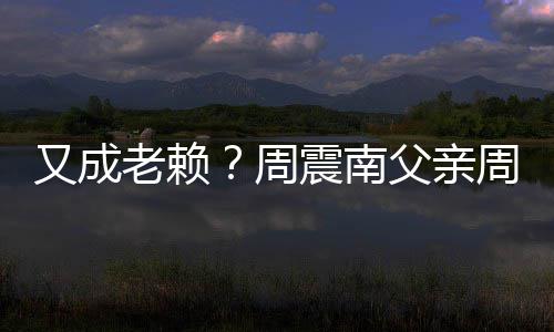 周震南周勇再次制消被限又成老赖父亲费