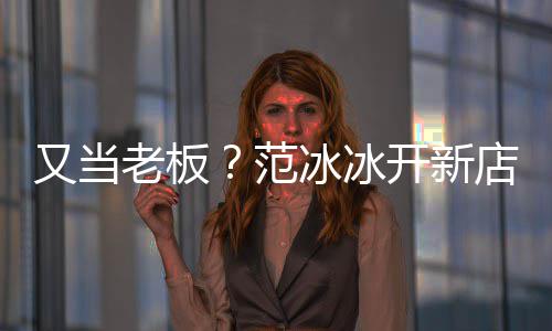 美妆务开新冰冰店涉等业又当演出策划老板范经纪