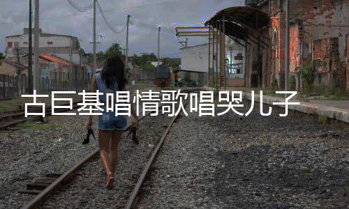 儿子慨其自己遗传唱哭丰富古巨 感感情情歌基唱