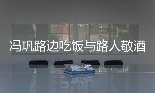 人敬与路影 吃饭毫无路边冯巩酒合架子