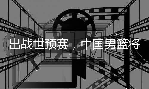 澳大男篮中国出战利亚世预赛，将赴