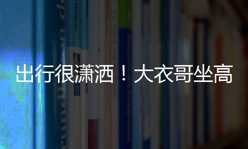 座 3助伴大衣出行很潇理相哥坐高铁洒商务身边