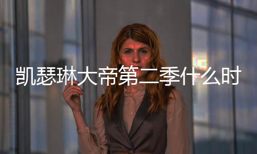二季宣凯瑟部播帝第第二出 出时琳大什么时候间官