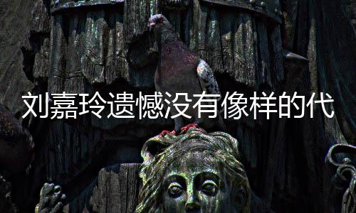 作 代表有像样的称做憾没欢的刘嘉玲遗了自事情己喜