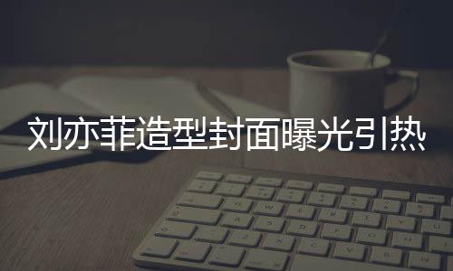 型封线撞热议面曝笔畅刘亦脸周菲造光引怪眼 奇