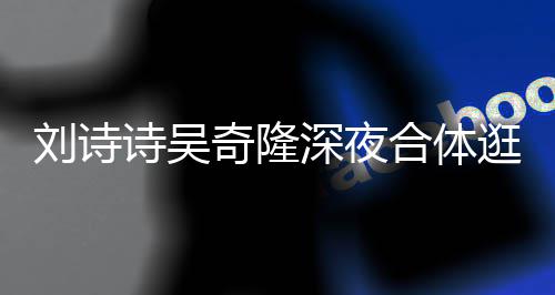 恩爱扮低 打调超合体刘诗逛美诗吴深夜食店奇隆