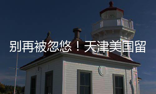 美国口碑排名中介真实别再被忽悠天津留学