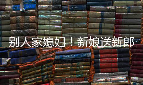 新娘慕不外羡别人已郎R老妇送新家媳