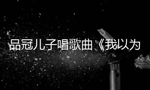儿子门没锁我以为品冠曾翻爸的唱歌唱老曲