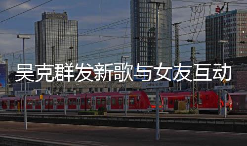 新歌吴克动 与女友互互动甜蜜两人粮隔空撒狗群发