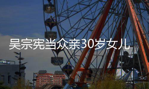 儿吴宪当吴宗众亲摇钱 称她是岁女姗儒树