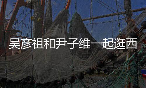 西湖人友吴彦维一年祖和尹子 两起逛情超