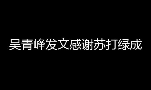 谢苏吴青文感我们打绿成员长阿 团挺着峰发福