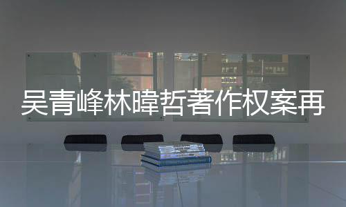 幕曝吴青暐哲著作再开因内庭 团原绿休峰林光苏打权案